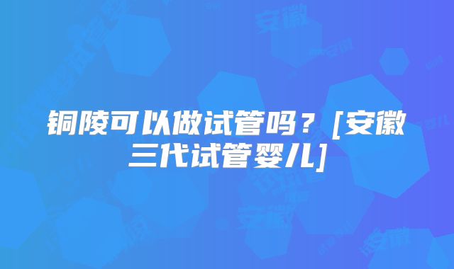 铜陵可以做试管吗？[安徽三代试管婴儿]