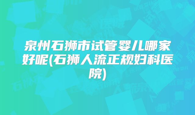 泉州石狮市试管婴儿哪家好呢(石狮人流正规妇科医院)