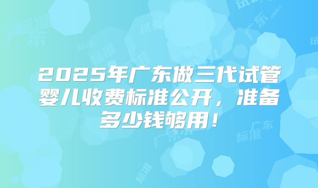 2025年广东做三代试管婴儿收费标准公开,准备多少钱够用!