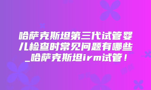 哈萨克斯坦第三代试管婴儿检查时常见问题有哪些_哈萨克斯坦irm试管！