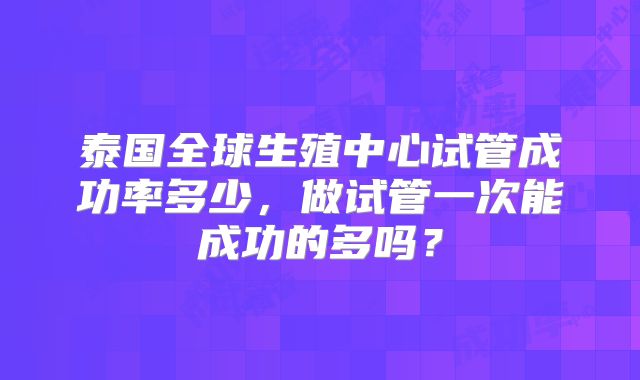 泰国全球生殖中心试管成功率多少,做试管一次能成功的多吗?