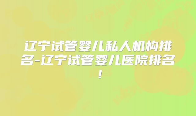 辽宁试管婴儿私人机构排名-辽宁试管婴儿医院排名！