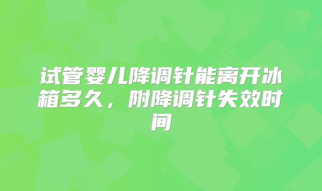 试管婴儿降调针能离开冰箱多久,附降调针失效时间