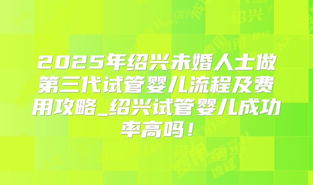 2025年绍兴未婚人士做第三代试管婴儿流程及费用攻略_绍兴试管婴儿成功率高吗!