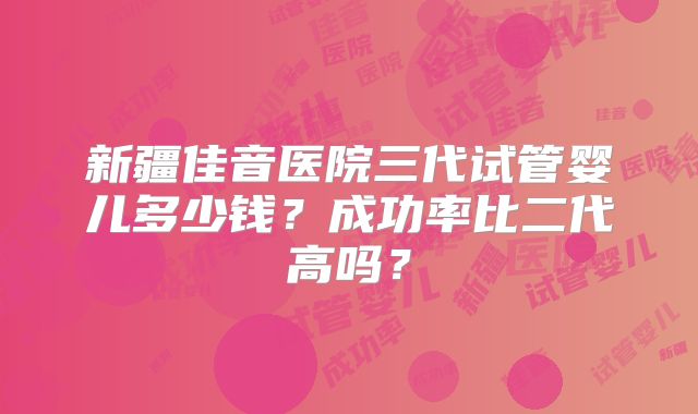 新疆佳音医院三代试管婴儿多少钱?成功率比二代高吗?