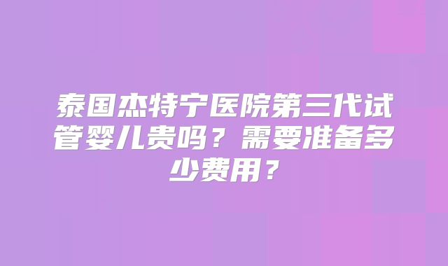 泰国杰特宁医院第三代试管婴儿贵吗?需要准备多少费用?