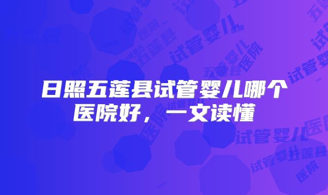 日照五莲县试管婴儿哪个医院好,一文读懂