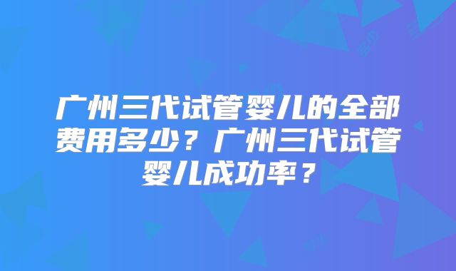 广州三代试管婴儿的全部费用多少?广州三代试管婴儿成功率?