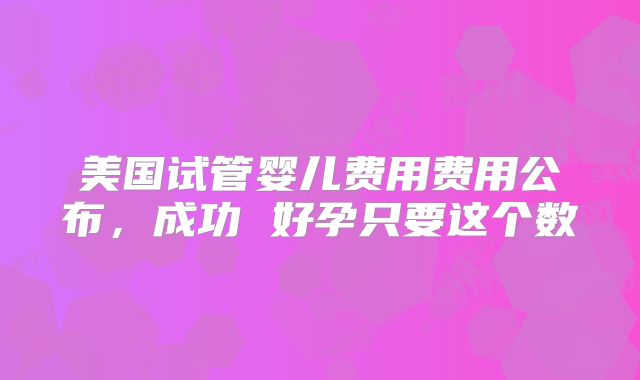 美国试管婴儿费用费用公布，成功 好孕只要这个数