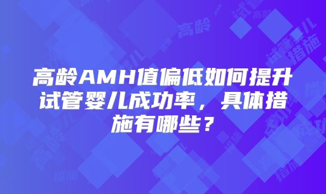 高龄AMH值偏低如何提升试管婴儿成功率,具体措施有哪些?