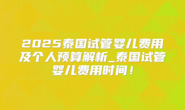 2025泰国试管婴儿费用及个人预算解析_泰国试管婴儿费用时间！