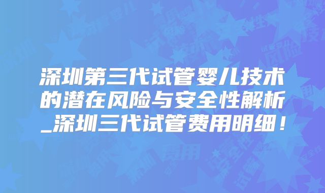 深圳第三代试管婴儿技术的潜在风险与安全性解析_深圳三代试管费用明细!