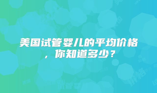 美国试管婴儿的平均价格,你知道多少?