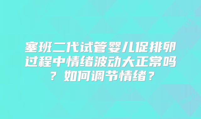 塞班二代试管婴儿促排卵过程中情绪波动大正常吗？如何调节情绪？