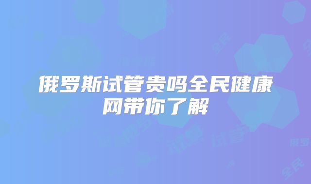 俄罗斯试管贵吗全民健康网带你了解