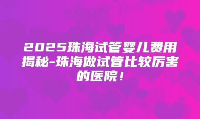 2025珠海试管婴儿费用揭秘-珠海做试管比较厉害的医院!