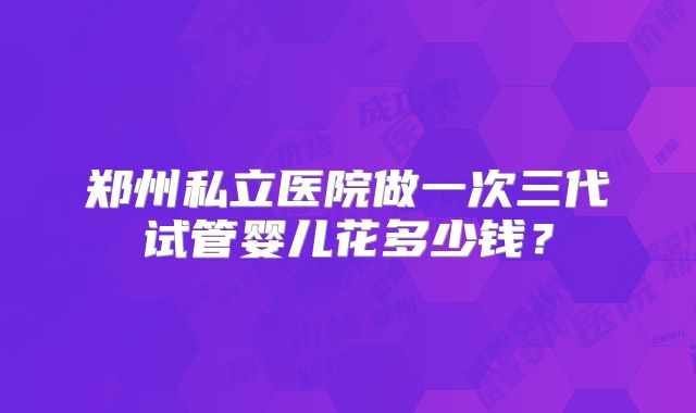 郑州私立医院做一次三代试管婴儿花多少钱?