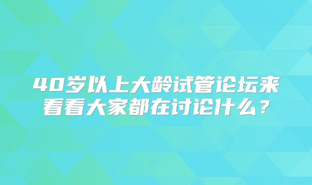 40岁以上大龄试管论坛来看看大家都在讨论什么?