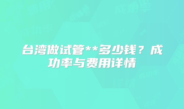 台湾做试管**多少钱？成功率与费用详情