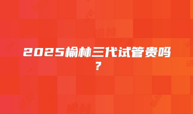 2025榆林三代试管贵吗?