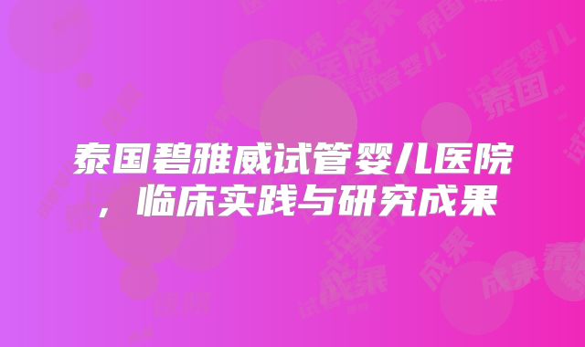 泰国碧雅威试管婴儿医院,临床实践与研究成果