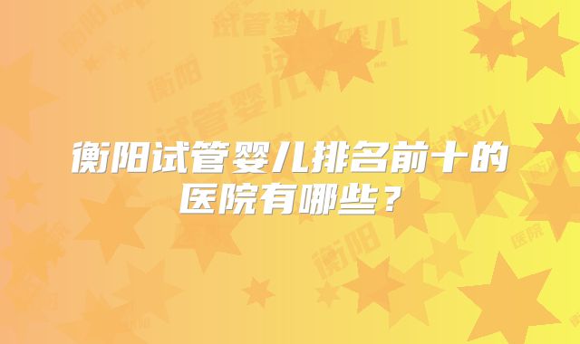 衡阳试管婴儿排名前十的医院有哪些?
