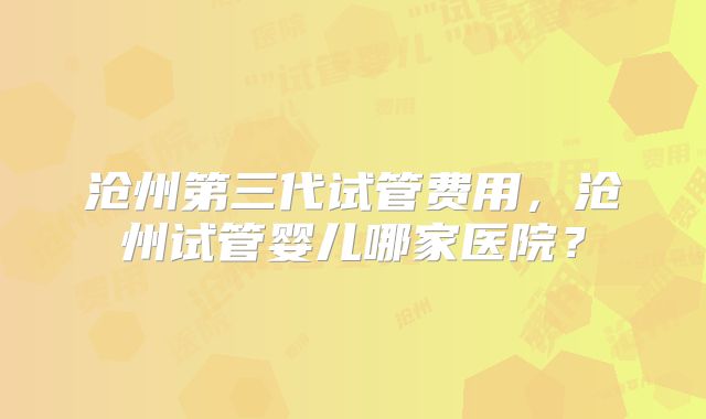 沧州第三代试管费用，沧州试管婴儿哪家医院？