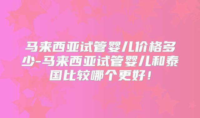 马来西亚试管婴儿价格多少-马来西亚试管婴儿和泰国比较哪个更好!