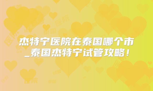 杰特宁医院在泰国哪个市_泰国杰特宁试管攻略!