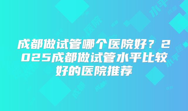 成都做试管哪个医院好?2025成都做试管水平比较好的医院推荐