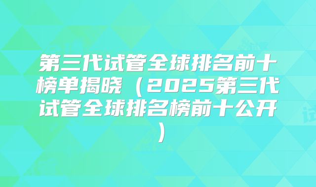 第三代试管全球排名前十榜单揭晓（2025第三代试管全球排名榜前十公开）