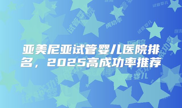 亚美尼亚试管婴儿医院排名，2025高成功率推荐
