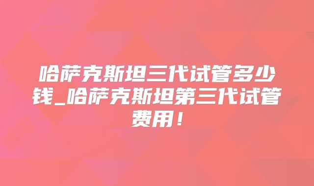 哈萨克斯坦三代试管多少钱_哈萨克斯坦第三代试管费用！