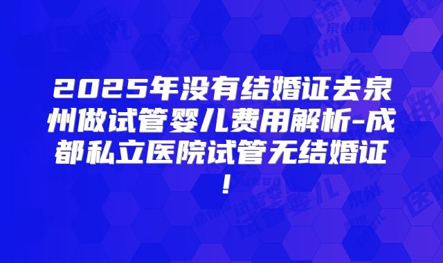 2025年没有结婚证去泉州做试管婴儿费用解析-成都私立医院试管无结婚证！