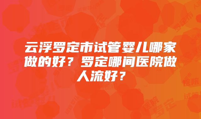 云浮罗定市试管婴儿哪家做的好？罗定哪间医院做人流好？
