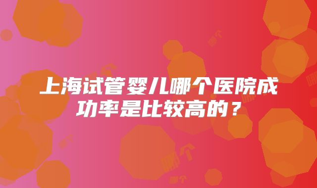 上海试管婴儿哪个医院成功率是比较高的？