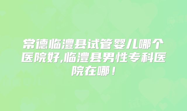 常德临澧县试管婴儿哪个医院好,临澧县男性专科医院在哪!