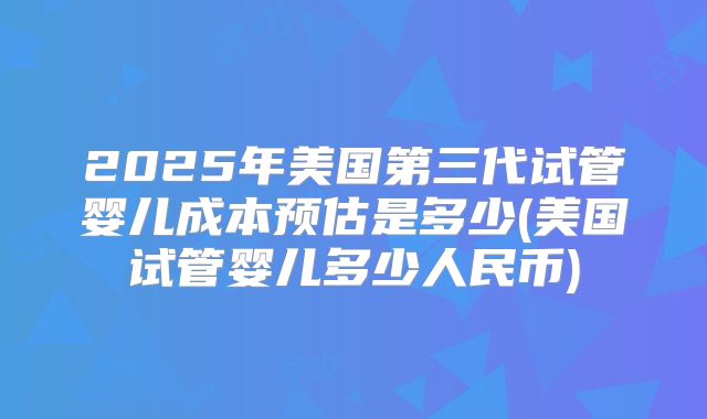 2025年美国第三代试管婴儿成本预估是多少(美国试管婴儿多少人民币)