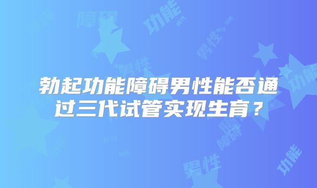 勃起功能障碍男性能否通过三代试管实现生育?
