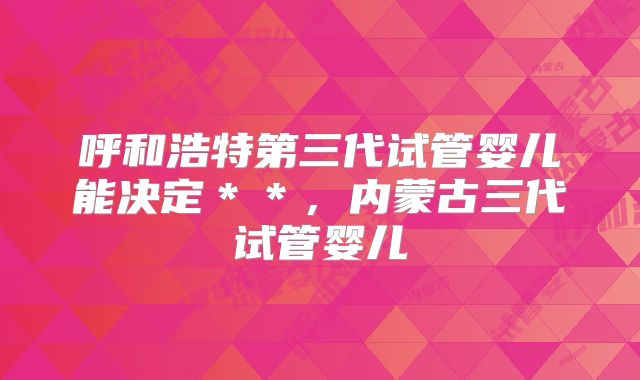 呼和浩特第三代试管婴儿能决定**,内蒙古三代试管婴儿