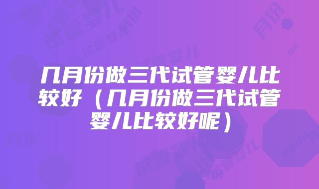 几月份做三代试管婴儿比较好(几月份做三代试管婴儿比较好呢)