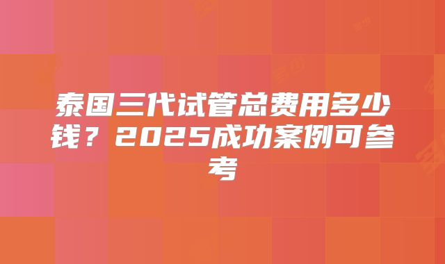 泰国三代试管总费用多少钱？2025成功案例可参考