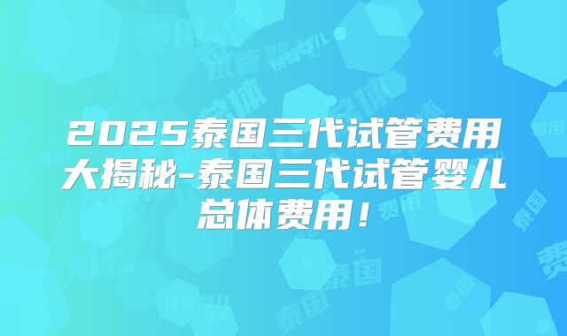 2025泰国三代试管费用大揭秘-泰国三代试管婴儿总体费用！