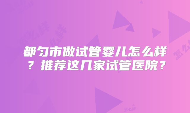 都匀市做试管婴儿怎么样?推荐这几家试管医院?