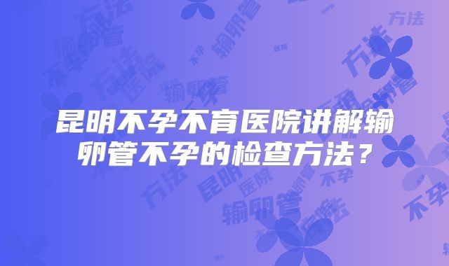 昆明不孕不育医院讲解输卵管不孕的检查方法?