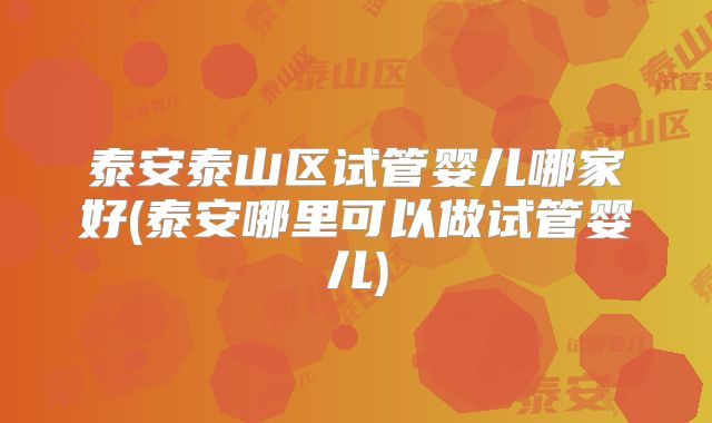 泰安泰山区试管婴儿哪家好(泰安哪里可以做试管婴儿)