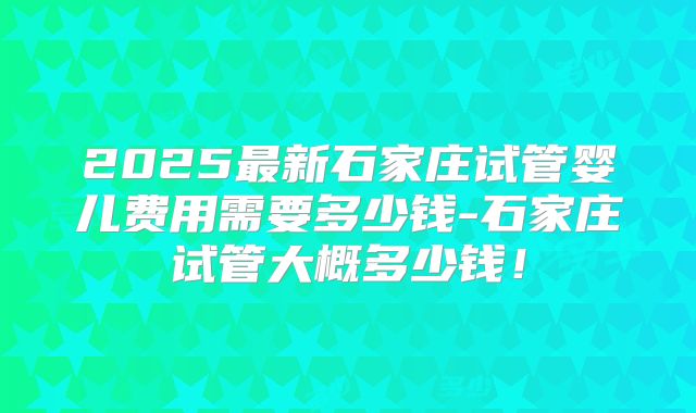 2025最新石家庄试管婴儿费用需要多少钱-石家庄试管大概多少钱！