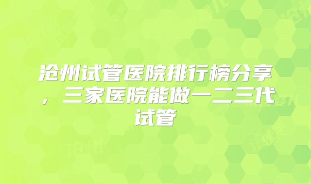 沧州试管医院排行榜分享,三家医院能做一二三代试管