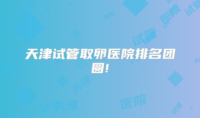 天津试管取卵医院排名团圆!