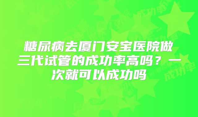 糖尿病去厦门安宝医院做三代试管的成功率高吗?一次就可以成功吗